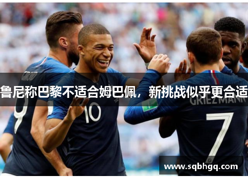鲁尼称巴黎不适合姆巴佩，新挑战似乎更合适